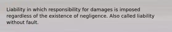 Liability in which responsibility for damages is imposed regardless of the existence of negligence. Also called liability without fault.