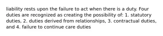 liability rests upon the failure to act when there is a duty. Four duties are recognized as creating the possibility of: 1. statutory duties, 2. duties derived from relationships, 3. contractual duties, and 4. failure to continue care duties