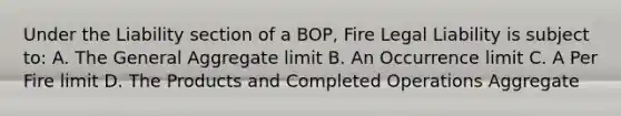 Under the Liability section of a BOP, Fire Legal Liability is subject to: A. The General Aggregate limit B. An Occurrence limit C. A Per Fire limit D. The Products and Completed Operations Aggregate