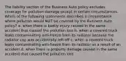 The liability section of the Business Auto policy excludes coverage for pollution damage except in certain circumstances. Which of the following statements describes a circumstance where pollution would NOT be covered by the Business Auto policy? a. when there is bodily injury caused in the same accident that caused the pollution loss b. when a covered truck leaks contaminating anti-freeze from its radiator because the radiator cap was accidentally left off c. when a covered truck leaks contaminating anti-freeze from its radiator as a result of an accident d. when there is property damage caused in the same accident that caused the pollution loss