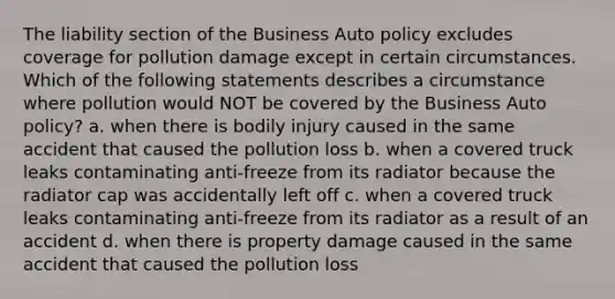 The liability section of the Business Auto policy excludes coverage for pollution damage except in certain circumstances. Which of the following statements describes a circumstance where pollution would NOT be covered by the Business Auto policy? a. when there is bodily injury caused in the same accident that caused the pollution loss b. when a covered truck leaks contaminating anti-freeze from its radiator because the radiator cap was accidentally left off c. when a covered truck leaks contaminating anti-freeze from its radiator as a result of an accident d. when there is property damage caused in the same accident that caused the pollution loss