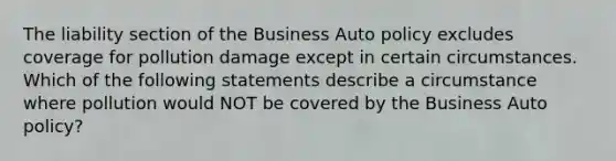 The liability section of the Business Auto policy excludes coverage for pollution damage except in certain circumstances. Which of the following statements describe a circumstance where pollution would NOT be covered by the Business Auto policy?