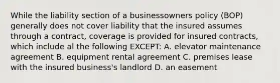 While the liability section of a businessowners policy (BOP) generally does not cover liability that the insured assumes through a contract, coverage is provided for insured contracts, which include al the following EXCEPT: A. elevator maintenance agreement B. equipment rental agreement C. premises lease with the insured business's landlord D. an easement