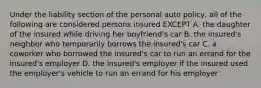 Under the liability section of the personal auto policy, all of the following are considered persons insured EXCEPT A. the daughter of the insured while driving her boyfriend's car B. the insured's neighbor who temporarily borrows the insured's car C. a coworker who borrowed the insured's car to run an errand for the insured's employer D. the insured's employer if the insured used the employer's vehicle to run an errand for his employer