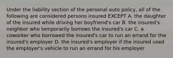 Under the liability section of the personal auto policy, all of the following are considered persons insured EXCEPT A. the daughter of the insured while driving her boyfriend's car B. the insured's neighbor who temporarily borrows the insured's car C. a coworker who borrowed the insured's car to run an errand for the insured's employer D. the insured's employer if the insured used the employer's vehicle to run an errand for his employer