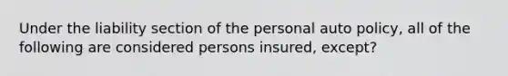 Under the liability section of the personal auto policy, all of the following are considered persons insured, except?