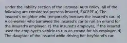 Under the liability section of the Personal Auto Policy, all of the following are considered persons insured, EXCEPT a) The insured's neighbor who temporarily borrows the insured's car. b) A co-worker who borrowed the insured's car to run an errand for the insured's employer. c) The insured's employer, if the insured used the employer's vehicle to run an errand for his employer. d) The daughter of the insured while driving her boyfriend's car.