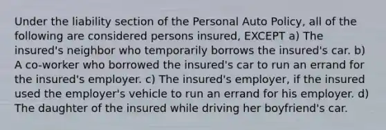 Under the liability section of the Personal Auto Policy, all of the following are considered persons insured, EXCEPT a) The insured's neighbor who temporarily borrows the insured's car. b) A co-worker who borrowed the insured's car to run an errand for the insured's employer. c) The insured's employer, if the insured used the employer's vehicle to run an errand for his employer. d) The daughter of the insured while driving her boyfriend's car.