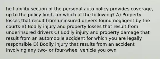 he liability section of the personal auto policy provides coverage, up to the policy limit, for which of the following? A) Property losses that result from uninsured drivers found negligent by the courts B) Bodily injury and property losses that result from underinsured drivers C) Bodily injury and property damage that result from an automobile accident for which you are legally responsible D) Bodily injury that results from an accident involving any two- or four-wheel vehicle you own