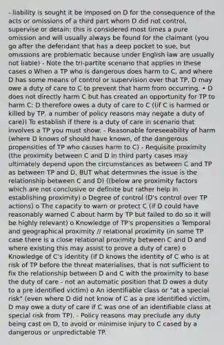 - liability is sought it be imposed on D for the consequence of the acts or omissions of a third part whom D did not control, supervise or detain: this is considered most times a pure omission and will usually always be found for the claimant (you go after the defendant that has a deep pocket to sue, but omissions are problematic because under English law are usually not liable) - Note the tri-partite scenario that applies in these cases o When a TP who is dangerous does harm to C, and where D has some means of control or supervision over that TP, D may owe a duty of care to C to prevent that harm from occurring. • D does not directly harm C but has created an opportunity for TP to harm C: D therefore owes a duty of care to C ((if C is harmed or killed by TP, a number of policy reasons may negate a duty of care)) To establish if there is a duty of care in scenario that involves a TP you must show: - Reasonable foreseeability of harm (where D knows of should have known, of the dangerous propensities of TP who causes harm to C) - Requisite proximity (the proximity between C and D in third party cases may ultimately depend upon the circumstances as between C and TP as between TP and D, BUT what determines the issue is the relationship between C and D) ((below are proximity factors which are not conclusive or definite but rather help in establishing proximity) o Degree of control (D's control over TP actions) o The capacity to warn or protect C (if D could have reasonably warned C about harm by TP but failed to do so it will be highly relevant) o Knowledge of TP's propensities o Temporal and geographical proximity // relational proximity (in some TP case there is a close relational proximity between C and D and where existing this may assist to prove a duty of care) o Knowledge of C's identity (if D knows the identity of C who is at risk of TP before the threat materialises, that is not sufficient to fix the relationship between D and C with the proximity to base the duty of care - not an automatic position that D owes a duty to a pre identified victim) o An identifiable class or "at a special risk" (even where D did not know of C as a pre identified victim, D may owe a duty of care if C was one of an identifiable class at special risk from TP). - Policy reasons may preclude any duty being cast on D, to avoid or minimise injury to C cased by a dangerous or unpredictable TP.