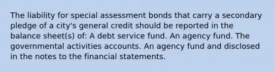 The liability for special assessment bonds that carry a secondary pledge of a city's general credit should be reported in the balance sheet(s) of: A debt service fund. An agency fund. The governmental activities accounts. An agency fund and disclosed in the notes to the financial statements.