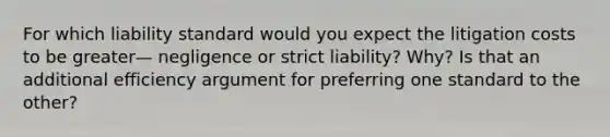 For which liability standard would you expect the litigation costs to be greater— negligence or strict liability? Why? Is that an additional efficiency argument for preferring one standard to the other?