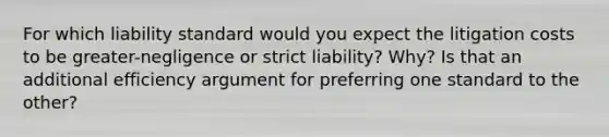 For which liability standard would you expect the litigation costs to be greater-negligence or strict liability? Why? Is that an additional efficiency argument for preferring one standard to the other?