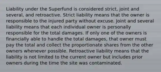 Liability under the Superfund is considered strict, joint and several, and retroactive. Strict liability means that the owner is responsible to the injured party without excuse. Joint and several liability means that each individual owner is personally responsible for the total damages. If only one of the owners is financially able to handle the total damages, that owner must pay the total and collect the proportionate shares from the other owners whenever possible. Retroactive liability means that the liability is not limited to the current owner but includes prior owners during the time the site was contaminated.