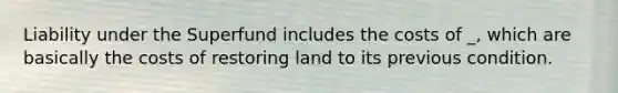 Liability under the Superfund includes the costs of _, which are basically the costs of restoring land to its previous condition.