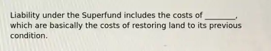 Liability under the Superfund includes the costs of ________, which are basically the costs of restoring land to its previous condition.