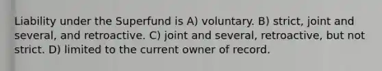 Liability under the Superfund is A) voluntary. B) strict, joint and several, and retroactive. C) joint and several, retroactive, but not strict. D) limited to the current owner of record.