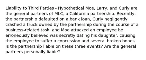 Liability to Third Parties - Hypothetical Moe, Larry, and Curly are the general partners of MLC, a California partnership. Recently, the partnership defaulted on a bank loan, Curly negligently crashed a truck owned by the partnership during the course of a business-related task, and Moe attacked an employee he erroneously believed was secretly dating his daughter, causing the employee to suffer a concussion and several broken bones. Is the partnership liable on these three events? Are the general partners personally liable?