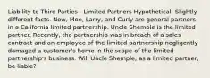 Liability to Third Parties - Limited Partners Hypothetical: Slightly different facts. Now, Moe, Larry, and Curly are general partners in a California limited partnership. Uncle Shemple is the limited partner. Recently, the partnership was in breach of a sales contract and an employee of the limited partnership negligently damaged a customer's home in the scope of the limited partnership's business. Will Uncle Shemple, as a limited partner, be liable?