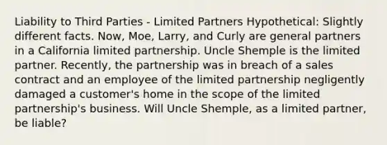 Liability to Third Parties - Limited Partners Hypothetical: Slightly different facts. Now, Moe, Larry, and Curly are general partners in a California limited partnership. Uncle Shemple is the limited partner. Recently, the partnership was in breach of a sales contract and an employee of the limited partnership negligently damaged a customer's home in the scope of the limited partnership's business. Will Uncle Shemple, as a limited partner, be liable?