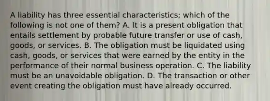 A liability has three essential characteristics; which of the following is not one of them? A. It is a present obligation that entails settlement by probable future transfer or use of cash, goods, or services. B. The obligation must be liquidated using cash, goods, or services that were earned by the entity in the performance of their normal business operation. C. The liability must be an unavoidable obligation. D. The transaction or other event creating the obligation must have already occurred.