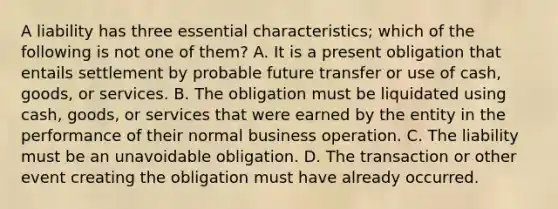 A liability has three essential characteristics; which of the following is not one of them? A. It is a present obligation that entails settlement by probable future transfer or use of cash, goods, or services. B. The obligation must be liquidated using cash, goods, or services that were earned by the entity in the performance of their normal business operation. C. The liability must be an unavoidable obligation. D. The transaction or other event creating the obligation must have already occurred.