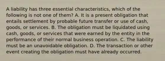 A liability has three essential characteristics, which of the following is not one of them? A. It is a present obligation that entails settlement by probable future transfer or use of cash, goods, or services. B. The obligation must be liquidated using cash, goods, or services that were earned by the entity in the performance of their normal business operation. C. The liability must be an unavoidable obligation. D. The transaction or other event creating the obligation must have already occurred.