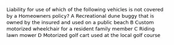 Liability for use of which of the following vehicles is not covered by a Homeowners policy? A Recreational dune buggy that is owned by the insured and used on a public beach B Custom motorized wheelchair for a resident family member C Riding lawn mower D Motorized golf cart used at the local golf course