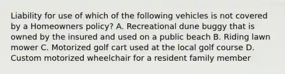 Liability for use of which of the following vehicles is not covered by a Homeowners policy? A. Recreational dune buggy that is owned by the insured and used on a public beach B. Riding lawn mower C. Motorized golf cart used at the local golf course D. Custom motorized wheelchair for a resident family member