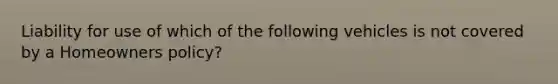 Liability for use of which of the following vehicles is not covered by a Homeowners policy?