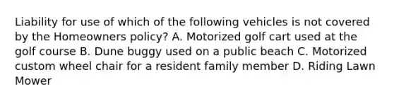 Liability for use of which of the following vehicles is not covered by the Homeowners policy? A. Motorized golf cart used at the golf course B. Dune buggy used on a public beach C. Motorized custom wheel chair for a resident family member D. Riding Lawn Mower