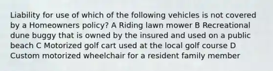 Liability for use of which of the following vehicles is not covered by a Homeowners policy? A Riding lawn mower B Recreational dune buggy that is owned by the insured and used on a public beach C Motorized golf cart used at the local golf course D Custom motorized wheelchair for a resident family member