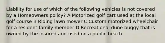 Liability for use of which of the following vehicles is not covered by a Homeowners policy? A Motorized golf cart used at the local golf course B Riding lawn mower C Custom motorized wheelchair for a resident family member D Recreational dune buggy that is owned by the insured and used on a public beach