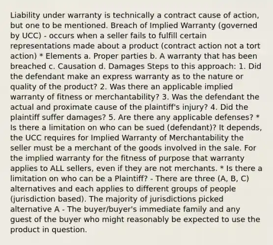 Liability under warranty is technically a contract cause of action, but one to be mentioned. Breach of Implied Warranty (governed by UCC) - occurs when a seller fails to fulfill certain representations made about a product (contract action not a tort action) * Elements a. Proper parties b. A warranty that has been breached c. Causation d. Damages Steps to this approach: 1. Did the defendant make an express warranty as to the nature or quality of the product? 2. Was there an applicable implied warranty of fitness or merchantability? 3. Was the defendant the actual and proximate cause of the plaintiff's injury? 4. Did the plaintiff suffer damages? 5. Are there any applicable defenses? * Is there a limitation on who can be sued (defendant)? It depends, the UCC requires for Implied Warranty of Merchantability the seller must be a merchant of the goods involved in the sale. For the implied warranty for the fitness of purpose that warranty applies to ALL sellers, even if they are not merchants. * Is there a limitation on who can be a Plaintiff? - There are three (A, B, C) alternatives and each applies to different groups of people (jurisdiction based). The majority of jurisdictions picked alternative A - The buyer/buyer's immediate family and any guest of the buyer who might reasonably be expected to use the product in question.