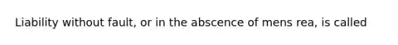 Liability without fault, or in the abscence of mens rea, is called