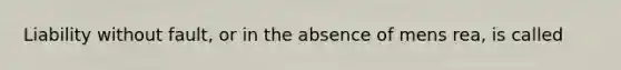 ​Liability without fault, or in the absence of mens rea, is called