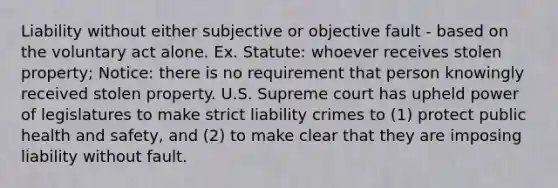 Liability without either subjective or objective fault - based on the voluntary act alone. Ex. Statute: whoever receives stolen property; Notice: there is no requirement that person knowingly received stolen property. U.S. Supreme court has upheld power of legislatures to make strict liability crimes to (1) protect public health and safety, and (2) to make clear that they are imposing liability without fault.