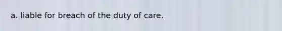 a. liable for breach of the duty of care.