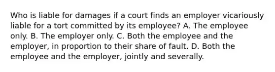 Who is liable for damages if a court finds an employer vicariously liable for a tort committed by its employee? A. The employee only. B. The employer only. C. Both the employee and the employer, in proportion to their share of fault. D. Both the employee and the employer, jointly and severally.