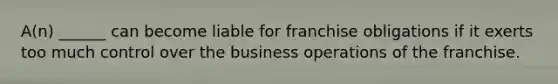 A(n) ______ can become liable for franchise obligations if it exerts too much control over the business operations of the franchise.