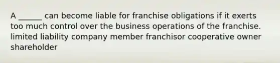 A ______ can become liable for franchise obligations if it exerts too much control over the business operations of the franchise. limited liability company member franchisor cooperative owner shareholder