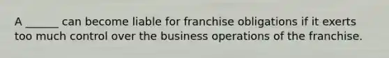 A ______ can become liable for franchise obligations if it exerts too much control over the business operations of the franchise.