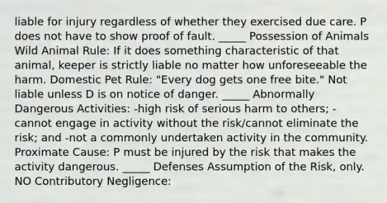 liable for injury regardless of whether they exercised due care. P does not have to show proof of fault. _____ Possession of Animals Wild Animal Rule: If it does something characteristic of that animal, keeper is strictly liable no matter how unforeseeable the harm. Domestic Pet Rule: "Every dog gets one free bite." Not liable unless D is on notice of danger. _____ Abnormally Dangerous Activities: -high risk of serious harm to others; -cannot engage in activity without the risk/cannot eliminate the risk; and -not a commonly undertaken activity in the community. Proximate Cause: P must be injured by the risk that makes the activity dangerous. _____ Defenses Assumption of the Risk, only. NO Contributory Negligence: