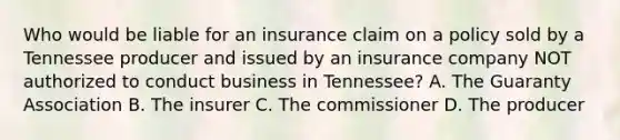 Who would be liable for an insurance claim on a policy sold by a Tennessee producer and issued by an insurance company NOT authorized to conduct business in Tennessee? A. The Guaranty Association B. The insurer C. The commissioner D. The producer