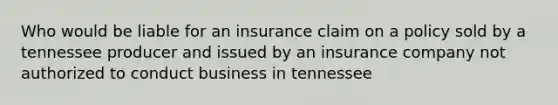 Who would be liable for an insurance claim on a policy sold by a tennessee producer and issued by an insurance company not authorized to conduct business in tennessee