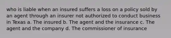 who is liable when an insured suffers a loss on a policy sold by an agent through an insurer not authorized to conduct business in Texas a. The insured b. The agent and the insurance c. The agent and the company d. The commissioner of insurance