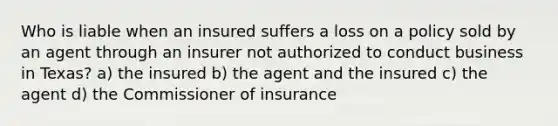 Who is liable when an insured suffers a loss on a policy sold by an agent through an insurer not authorized to conduct business in Texas? a) the insured b) the agent and the insured c) the agent d) the Commissioner of insurance