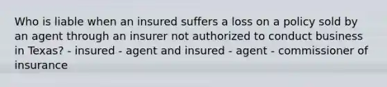 Who is liable when an insured suffers a loss on a policy sold by an agent through an insurer not authorized to conduct business in Texas? - insured - agent and insured - agent - commissioner of insurance