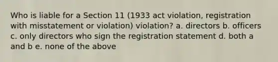 Who is liable for a Section 11 (1933 act violation, registration with misstatement or violation) violation? a. directors b. officers c. only directors who sign the registration statement d. both a and b e. none of the above