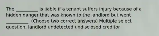 The __________ is liable if a tenant suffers injury because of a hidden danger that was known to the landlord but went __________. (Choose two correct answers) Multiple select question. landlord undetected undisclosed creditor